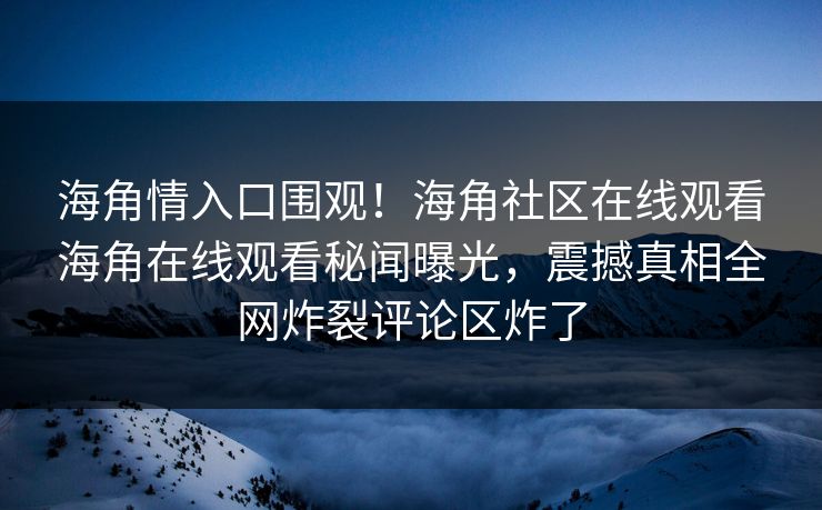 海角情入口围观！海角社区在线观看海角在线观看秘闻曝光，震撼真相全网炸裂评论区炸了