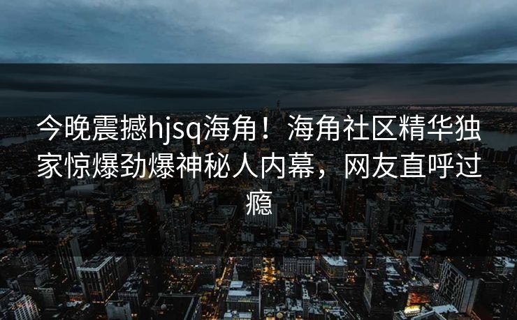 今晚震撼hjsq海角！海角社区精华独家惊爆劲爆神秘人内幕，网友直呼过瘾