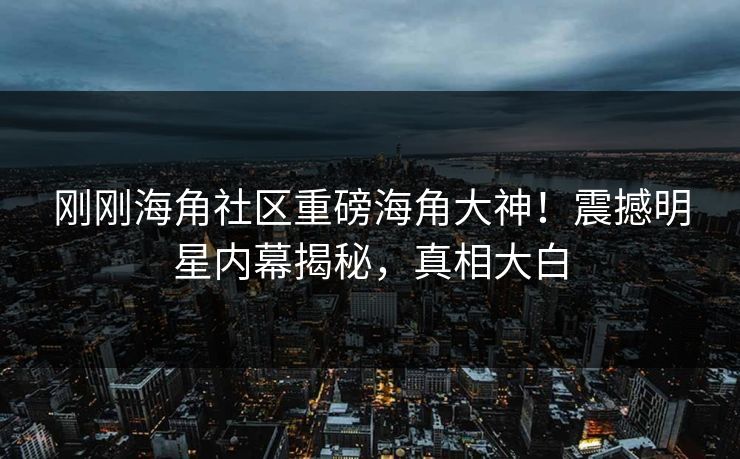 刚刚海角社区重磅海角大神！震撼明星内幕揭秘，真相大白