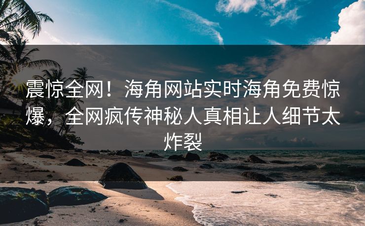 震惊全网！海角网站实时海角免费惊爆，全网疯传神秘人真相让人细节太炸裂