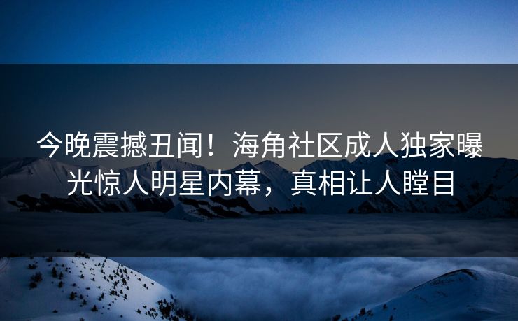 今晚震撼丑闻！海角社区成人独家曝光惊人明星内幕，真相让人瞠目