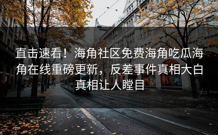 直击速看！海角社区免费海角吃瓜海角在线重磅更新，反差事件真相大白真相让人瞠目
