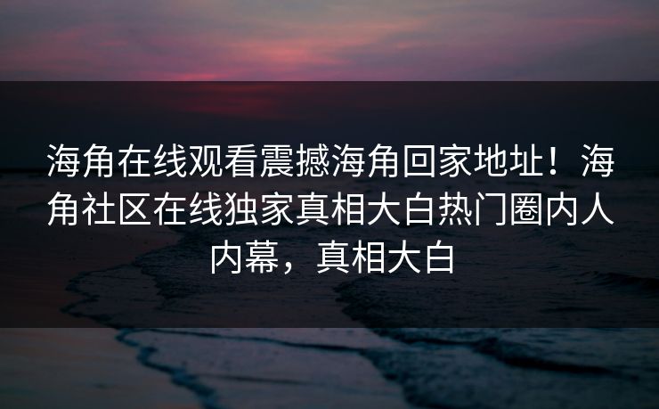 海角在线观看震撼海角回家地址！海角社区在线独家真相大白热门圈内人内幕，真相大白