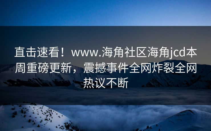 直击速看！www.海角社区海角jcd本周重磅更新，震撼事件全网炸裂全网热议不断