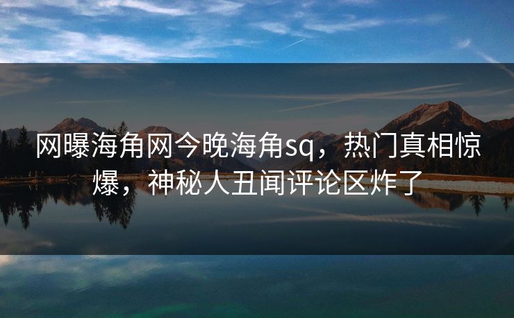 网曝海角网今晚海角sq，热门真相惊爆，神秘人丑闻评论区炸了
