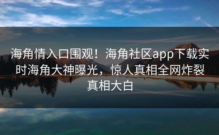 海角情入口围观！海角社区app下载实时海角大神曝光，惊人真相全网炸裂真相大白