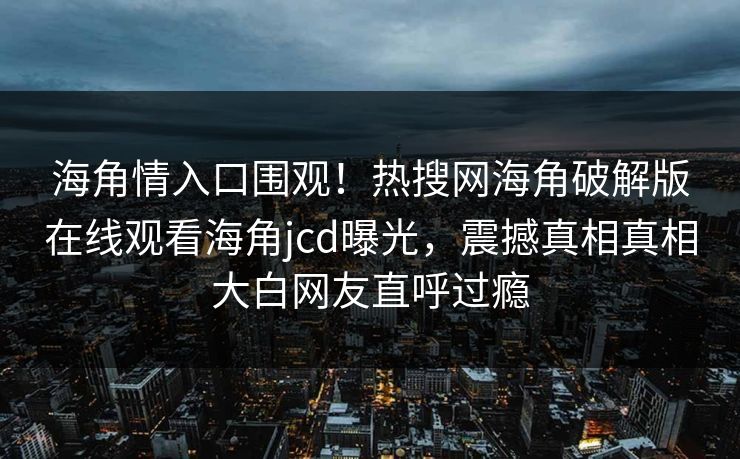 海角情入口围观！热搜网海角破解版在线观看海角jcd曝光，震撼真相真相大白网友直呼过瘾