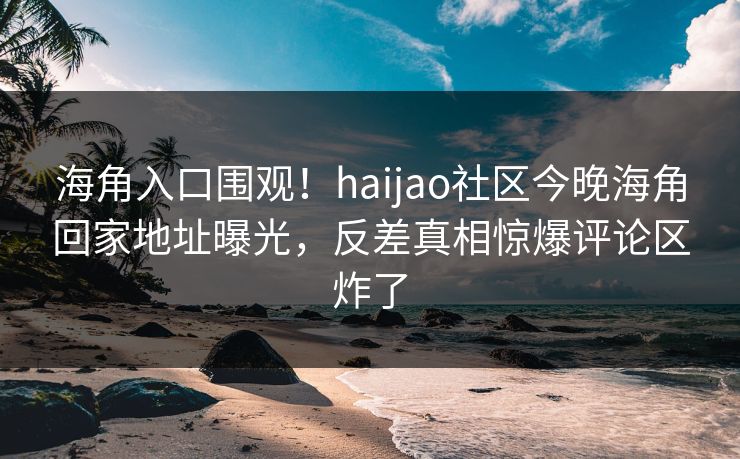 海角入口围观！haijao社区今晚海角回家地址曝光，反差真相惊爆评论区炸了