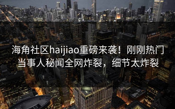 海角社区haijiao重磅来袭！刚刚热门当事人秘闻全网炸裂，细节太炸裂