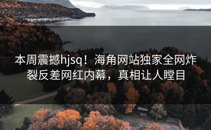 本周震撼hjsq！海角网站独家全网炸裂反差网红内幕，真相让人瞠目