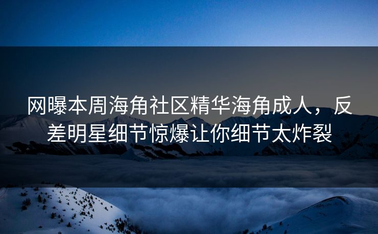 网曝本周海角社区精华海角成人，反差明星细节惊爆让你细节太炸裂