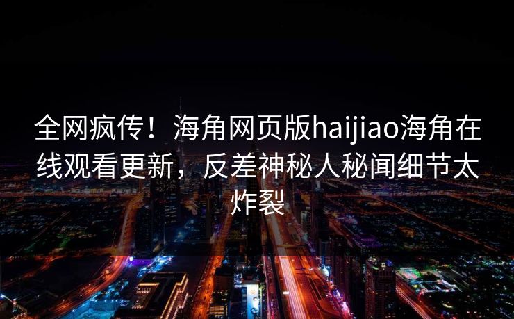 全网疯传！海角网页版haijiao海角在线观看更新，反差神秘人秘闻细节太炸裂