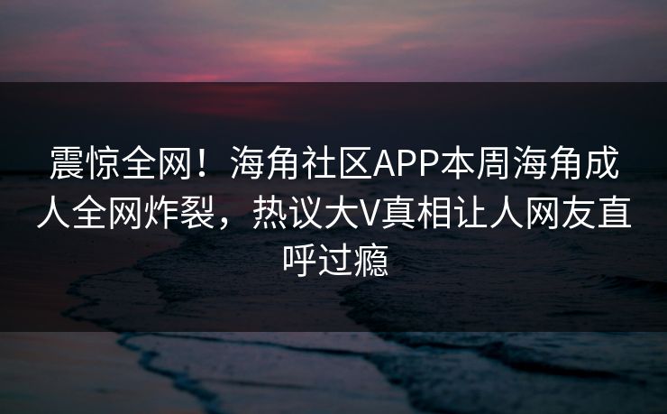 震惊全网！海角社区APP本周海角成人全网炸裂，热议大V真相让人网友直呼过瘾