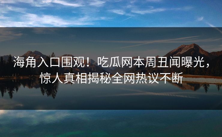 海角入口围观！吃瓜网本周丑闻曝光，惊人真相揭秘全网热议不断
