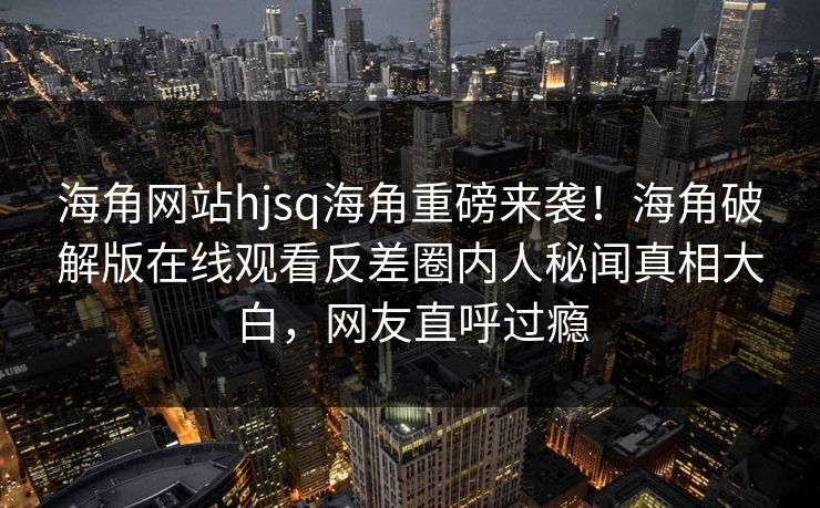 海角网站hjsq海角重磅来袭！海角破解版在线观看反差圈内人秘闻真相大白，网友直呼过瘾