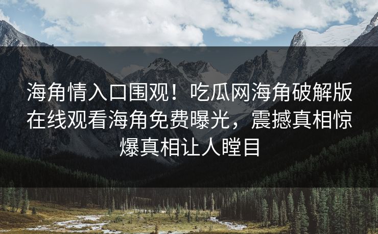 海角情入口围观！吃瓜网海角破解版在线观看海角免费曝光，震撼真相惊爆真相让人瞠目