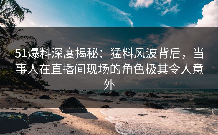 51爆料深度揭秘：猛料风波背后，当事人在直播间现场的角色极其令人意外