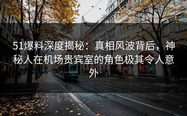 51爆料深度揭秘：真相风波背后，神秘人在机场贵宾室的角色极其令人意外