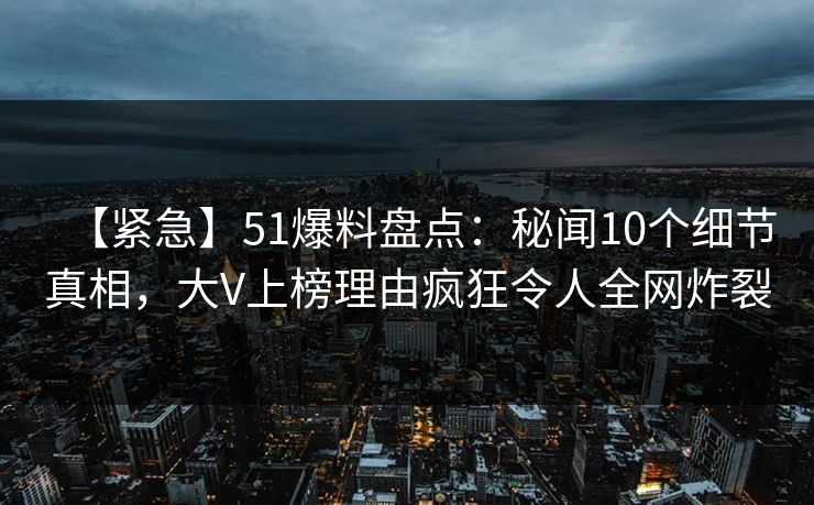 【紧急】51爆料盘点：秘闻10个细节真相，大V上榜理由疯狂令人全网炸裂