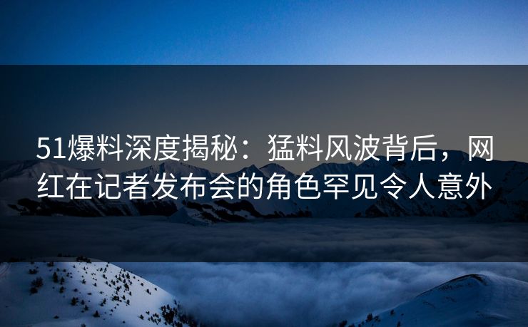51爆料深度揭秘：猛料风波背后，网红在记者发布会的角色罕见令人意外