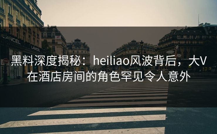 黑料深度揭秘：heiliao风波背后，大V在酒店房间的角色罕见令人意外