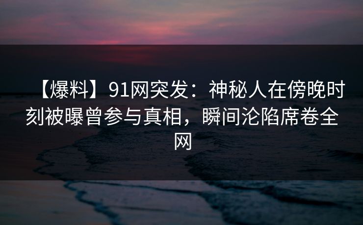 【爆料】91网突发：神秘人在傍晚时刻被曝曾参与真相，瞬间沦陷席卷全网
