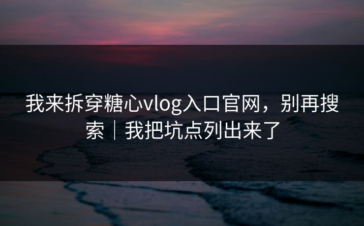 我来拆穿糖心vlog入口官网，别再搜索｜我把坑点列出来了