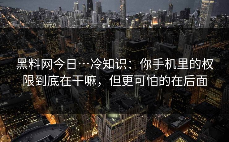 黑料网今日…冷知识：你手机里的权限到底在干嘛，但更可怕的在后面
