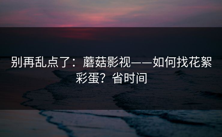 别再乱点了：蘑菇影视——如何找花絮彩蛋？省时间