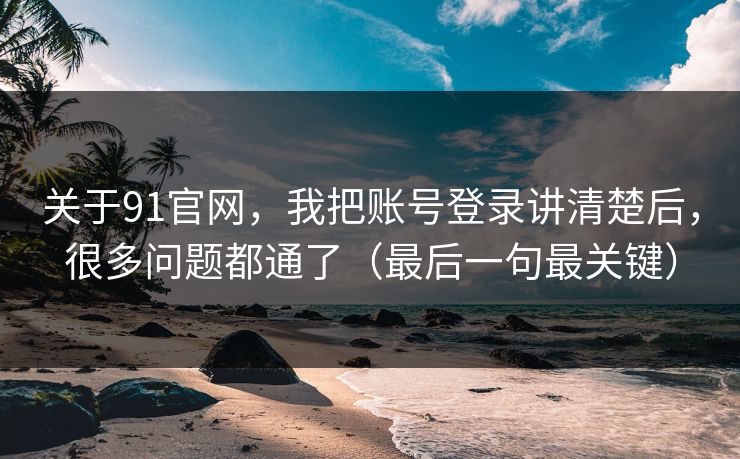 关于91官网，我把账号登录讲清楚后，很多问题都通了（最后一句最关键）