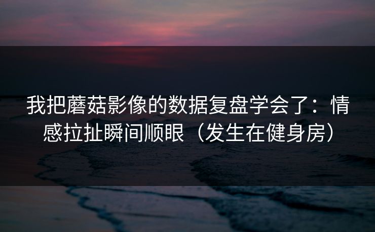 我把蘑菇影像的数据复盘学会了：情感拉扯瞬间顺眼（发生在健身房）