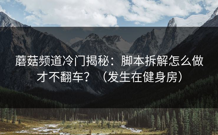 蘑菇频道冷门揭秘：脚本拆解怎么做才不翻车？（发生在健身房）