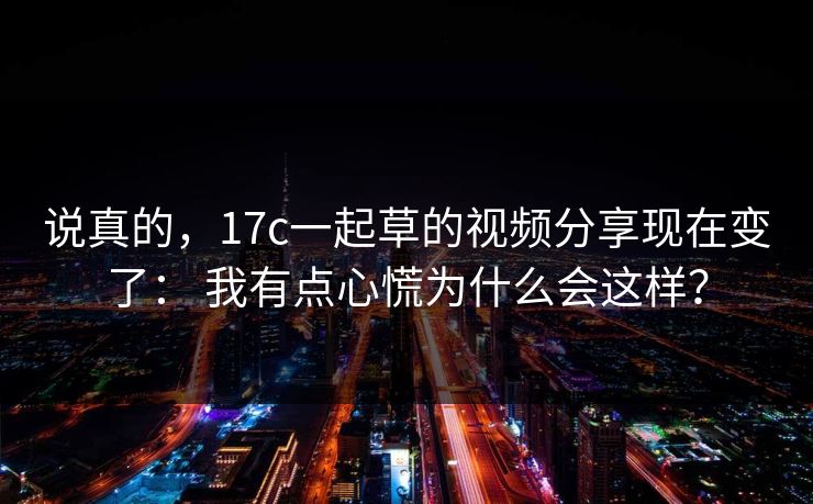 说真的，17c一起草的视频分享现在变了： 我有点心慌为什么会这样？