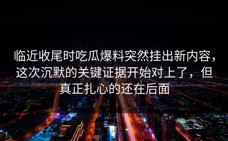 临近收尾时吃瓜爆料突然挂出新内容，这次沉默的关键证据开始对上了，但真正扎心的还在后面